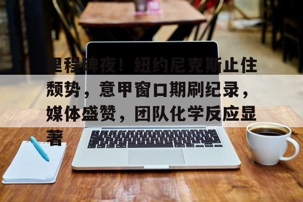 关于里程碑夜！纽约尼克斯止住颓势，意甲窗口期刷纪录，媒体盛赞，团队化学反应显著的信息